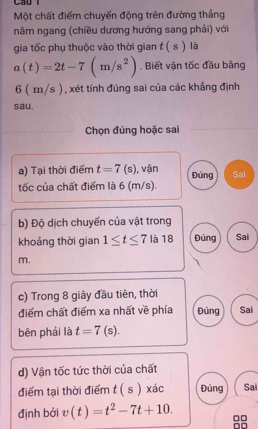 Cau 
Một chất điểm chuyển động trên đường thẳng 
nằm ngang (chiều dương hướng sang phải) với 
gia tốc phụ thuộc vào thời gian t(s) là
a(t)=2t-7(m/s^2). Biết vận tốc đầu bằng
6 ( m/s ), xét tính đúng sai của các khẳng định 
sau. 
Chọn đúng hoặc sai 
a) Tại thời điểm t=7(s) , vận 
Đúng Sai 
tốc của chất điểm là 6 (m/s). 
b) Độ dịch chuyển của vật trong 
khoảng thời gian 1≤ t≤ 7 là 18 Đúng Sai
m. 
c) Trong 8 giây đầu tiên, thời 
điểm chất điểm xa nhất về phía Đúng Sai 
bên phải là t=7(s). 
d) Vận tốc tức thời của chất 
điểm tại thời điểm t(s) xác Đúng Sai 
định bởi v(t)=t^2-7t+10.