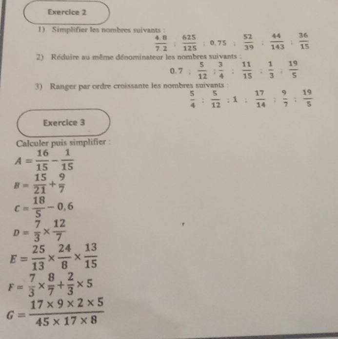 Simplifier les nombres suivants :
 (4.8)/7.2 : 625/125 ; 0, 75;  52/39 : 44/143 : 36/15 
2) Réduire au même dénominateur les nombres suivants :
0.7: 5/12 : 3/4  :  11/15 : 1/3 : 19/5 
3) Ranger par ordre croissante les nombres suivants
 5/4 : 5/12 :1: 17/14 : 9/7 : 19/5 
Exercice 3 
Calculer puis simplifier :
A= 16/15 - 1/15 
B= 15/21 + 9/7 
c= 18/5 -0,6
D= 7/3 *  12/7 
E= 25/13 *  24/8 *  13/15 
F= 7/3 *  8/7 + 2/3 * 5
G= (17* 9* 2* 5)/45* 17* 8 