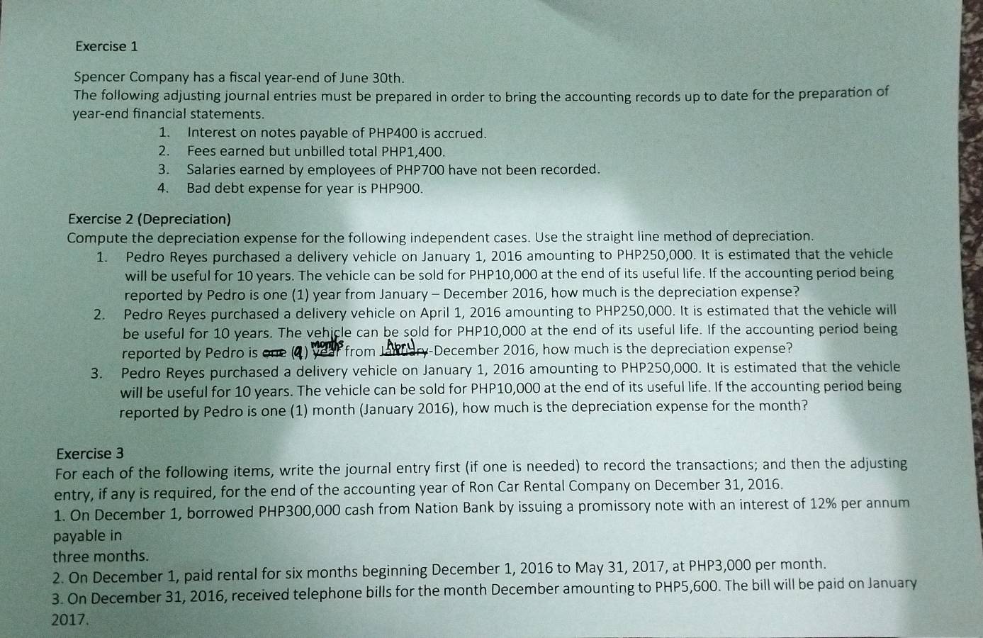 Spencer Company has a fiscal year-end of June 30th.
The following adjusting journal entries must be prepared in order to bring the accounting records up to date for the preparation of
year-end financial statements.
1. Interest on notes payable of PHP400 is accrued.
2. Fees earned but unbilled total PHP1,400.
3. Salaries earned by employees of PHP700 have not been recorded.
4. Bad debt expense for year is PHP900.
Exercise 2 (Depreciation)
Compute the depreciation expense for the following independent cases. Use the straight line method of depreciation.
1. Pedro Reyes purchased a delivery vehicle on January 1, 2016 amounting to PHP250,000. It is estimated that the vehicle
will be useful for 10 years. The vehicle can be sold for PHP10,000 at the end of its useful life. If the accounting period being
reported by Pedro is one (1) year from January - December 2016, how much is the depreciation expense?
2. Pedro Reyes purchased a delivery vehicle on April 1, 2016 amounting to PHP250,000. It is estimated that the vehicle will
be useful for 10 years. The vehicle can be sold for PHP10,000 at the end of its useful life. If the accounting period being
reported by Pedro is one (4) year from January-December 2016, how much is the depreciation expense?
3. Pedro Reyes purchased a delivery vehicle on January 1, 2016 amounting to PHP250,000. It is estimated that the vehicle
will be useful for 10 years. The vehicle can be sold for PHP10,000 at the end of its useful life. If the accounting period being
reported by Pedro is one (1) month (January 2016), how much is the depreciation expense for the month?
Exercise 3
For each of the following items, write the journal entry first (if one is needed) to record the transactions; and then the adjusting
entry, if any is required, for the end of the accounting year of Ron Car Rental Company on December 31, 2016.
1. On December 1, borrowed PHP300,000 cash from Nation Bank by issuing a promissory note with an interest of 12% per annum
payable in
three months.
2. On December 1, paid rental for six months beginning December 1, 2016 to May 31, 2017, at PHP3,000 per month.
3. On December 31, 2016, received telephone bills for the month December amounting to PHP5,600. The bill will be paid on January
2017.