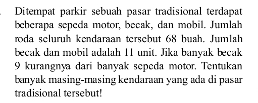 Ditempat parkir sebuah pasar tradisional terdapat 
beberapa sepeda motor, becak, dan mobil. Jumlah 
roda seluruh kendaraan tersebut 68 buah. Jumlah 
becak dan mobil adalah 11 unit. Jika banyak becak
9 kurangnya dari banyak sepeda motor. Tentukan 
banyak masing-masing kendaraan yang ada di pasar 
tradisional tersebut!