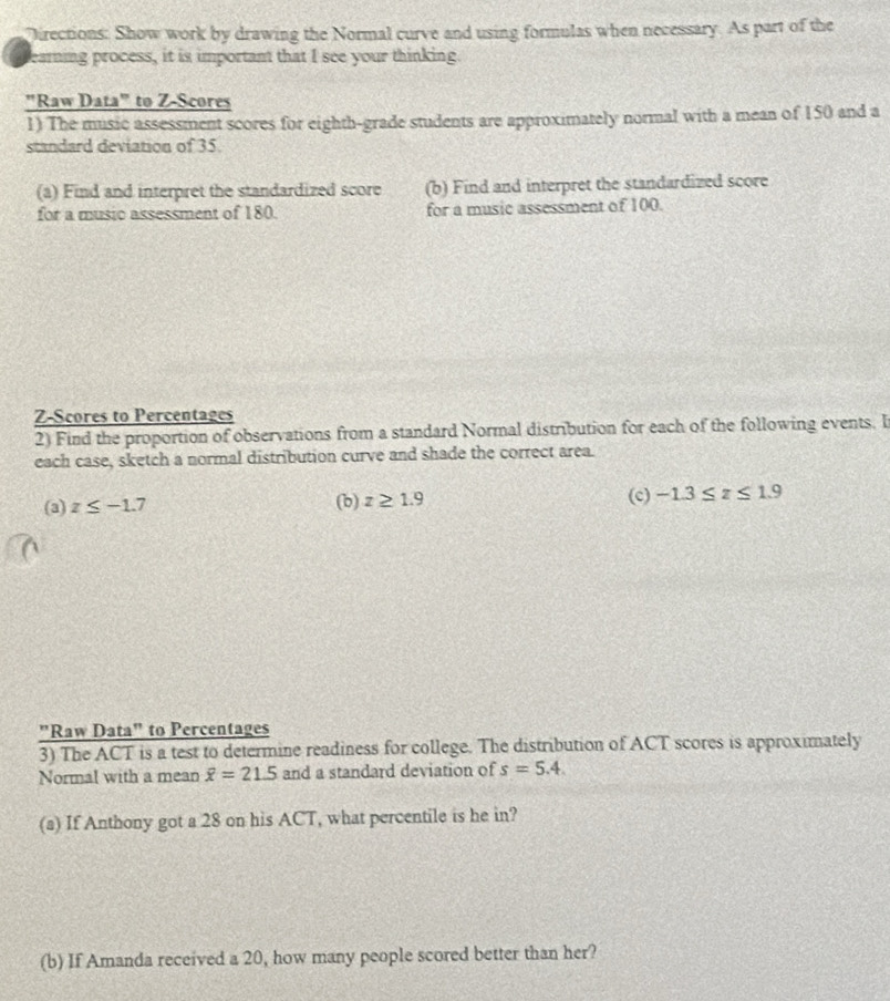 Directions: Show work by drawing the Normal curve and using formulas when necessary. As part of the 
earning process, it is important that I see your thinking. 
"Raw Data" to Z-Scores 
1) The music assessment scores for eighth-grade students are approximately normal with a mean of 150 and a 
standard deviation of 35
(a) Find and interpret the standardized score (b) Find and interpret the standardized score 
for a music assessment of 180. for a music assessment of 100. 
Z-Scores to Percentages 
2) Find the proportion of observations from a standard Normal distribution for each of the following events. I 
each case, sketch a normal distribution curve and shade the correct area. 
(a) z≤ -1.7 (b) z≥ 1.9 (c) -1.3≤ z≤ 1.9
"Raw Data" to Percentages 
3) The ACT is a test to determine readiness for college. The distribution of ACT scores is approximately 
Normal with a mean overline x=21.5 and a standard deviation of s=5.4. 
(a) If Anthony got a 28 on his ACT, what percentile is he in? 
(b) If Amanda received a 20, how many people scored better than her?