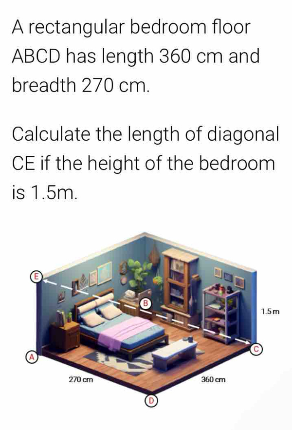 A rectangular bedroom floor
ABCD has length 360 cm and 
breadth 270 cm. 
Calculate the length of diagonal 
CE if the height of the bedroom 
is 1.5m.