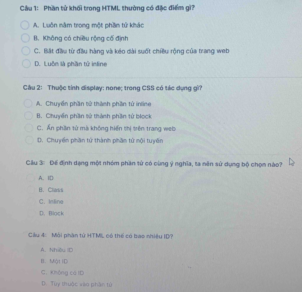 Phần tử khối trong HTML thường có đặc điểm gì?
A. Luôn nằm trong một phần tứ khác
B. Không có chiều rộng cố định
C. Bắt đầu từ đầu hàng và kéo dài suốt chiều rộng của trang web
D. Luôn là phần tử inline
Câu 2: Thuộc tính display: none; trong CSS có tác dụng gì?
A. Chuyển phần tứ thành phần tứ inline
B. Chuyển phần tứ thành phần tứ block
C. Ấn phần tử mà không hiển thị trên trang web
D. Chuyến phần tứ thành phần tứ nội tuyến
Câu 3: Để định dạng một nhóm phần tử có cùng ý nghĩa, ta nên sử dụng bộ chọn nào?
A. ID
B. Class
C. Inline
D. Block
Câu 4: Mỗi phần tử HTML có thể có bao nhiêu ID?
A. Nhiều ID
B. Một ID
C. Không có ID
D. Tùy thuộc vào phần tử