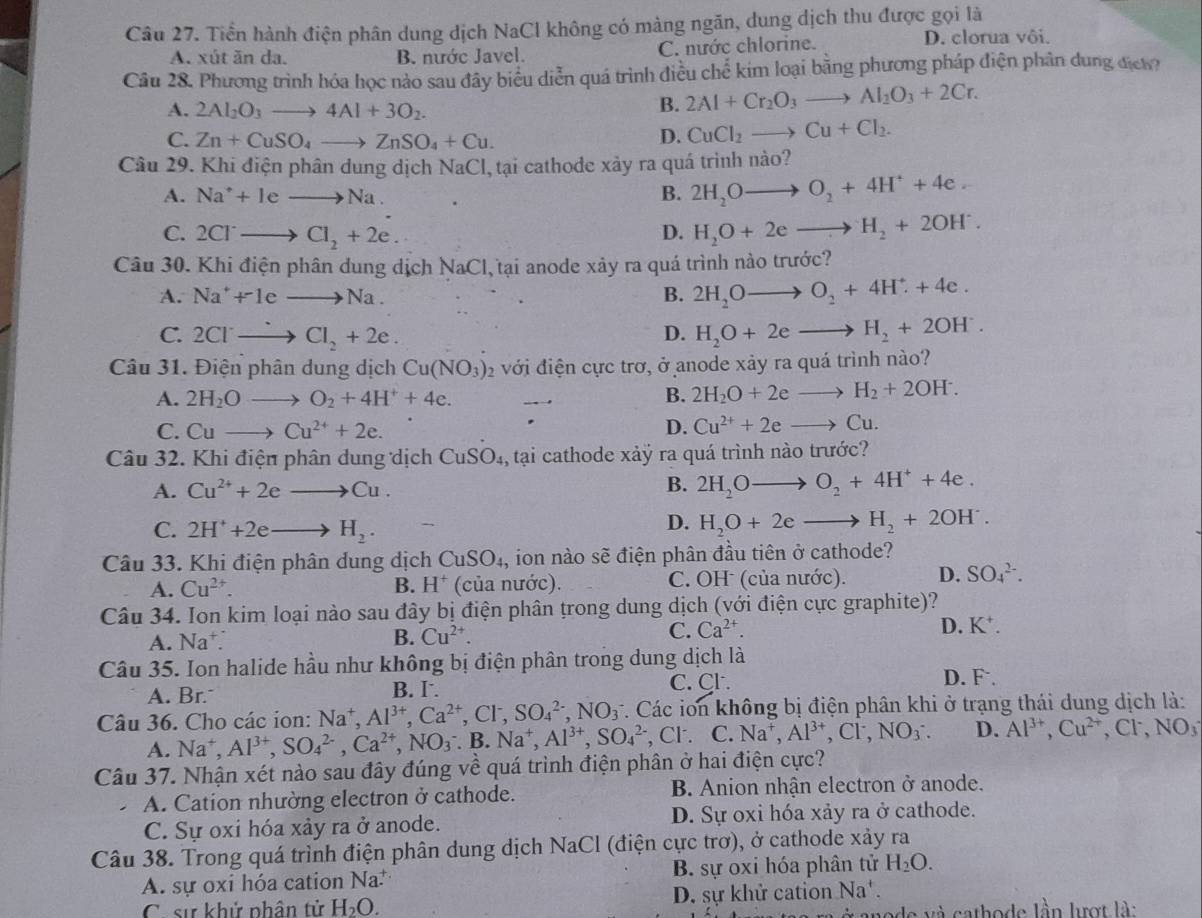 Tiền hành điện phân dung dịch NaCl không có màng ngăn, dung dịch thu được gọi là
A. xút ăn da. B. nước Javel. C. nước chlorine.
D. clorua vôi.
Câu 28. Phương trình hóa học nào sau đây biểu diễn quá trình điều chế kim loại bằng phương pháp điện phân dung địch?
A. 2Al_2O_3to 4Al+3O_2.
B. 2Al+Cr_2O_3to Al_2O_3+2Cr.
C. Zn+CuSO_4to ZnSO_4+Cu.
D. CuCl_2to Cu+Cl_2.
Câu 29. Khi điện phân dung dịch NaCl, tại cathode xảy ra quá trình nào?
A. Na^++leto Na. B. 2H_2Oto O_2+4H^++4e.
C. 2Cl^-to Cl_2+2e. D. H_2O+2eto H_2+2OH^-.
Câu 30. Khi điện phân dung dịch NaCl tại anode xảy ra quá trình nào trước?
A. Na^++1eto Na. B. 2H_2Oto O_2+4H^++4e.
C. 2Clto Cl_2+2e. D. H_2O+2eto H_2+2OH^-.
Câu 31. Điện phân dung dịch Cu(NO_3)_2 với điện cực trơ, ở anode xảy ra quá trình nào?
A. 2H_2Oto O_2+4H^++4e.
B. 2H_2O+2eto H_2+2OH^-.
C. Cuto Cu^(2+)+2e. D. Cu^(2+)+2eto Cu.
Câu 32. Khi điện phân dung dịch CuSO_4 , tại cathode xảỷ ra quá trình nào trước?
A. Cu^(2+)+2eto Cu. B. 2H_2Oto O_2+4H^++4e.
C. 2H^++2eto H_2.
D. H_2O+2eto H_2+2OH^-.
Câu 33. Khi điện phân dung dịch CuSO_4, ion nào sẽ điện phân đầu tiên ở cathode?
A. Cu^(2+). B. H^+ (của nước). C. OH (của nước). D. SO_4^((2-).
Câu 34. Ion kim loại nào sau đây bị điện phân trong dung dịch (với điện cực graphite)?
B.
A. Na^+). Cu^(2+).
C. Ca^(2+). D. K^+.
Câu 35. Ion halide hầu như không bị điện phân trong dung dịch là
C. Cl.
A. Br. B. I. D. F
Câu 36. Cho các ion: Na^+, Al^(3+),Ca^(2+),Cl^-,SO_4^((2-),NO_3^- *. Các ion không bị điện phân khi ở trạng thái dung dịch là:
A. Na^+),Al^(3+),SO_4^((2-),Ca^2+),NO_3^(-.B.Na^+),Al^(3+),SO_4^((2-) , Cl . C.Na^+),Al^(3+),Cl^-,NO_3^(-. D. Al^3+),Cu^(2+),Cl^-,NO_3
Câu 37. Nhận xét nào sau đây đúng về quá trình điện phân ở hai điện cực?
A. Cation nhường electron ở cathode. B. Anion nhận electron ở anode.
C. Sự oxi hóa xảy ra ở anode. D. Sự oxi hóa xảy ra ở cathode.
Câu 38. Trong quá trình điện phân dung dịch NaCl (điện cực trơ), ở cathode xảy ra
A. sự oxi hóa cation Na. B. sự oxi hóa phân tử H_2O.
C. sử khử phân tử H_2O. D. sự khử cation Na
de và cathode lần lượt là: