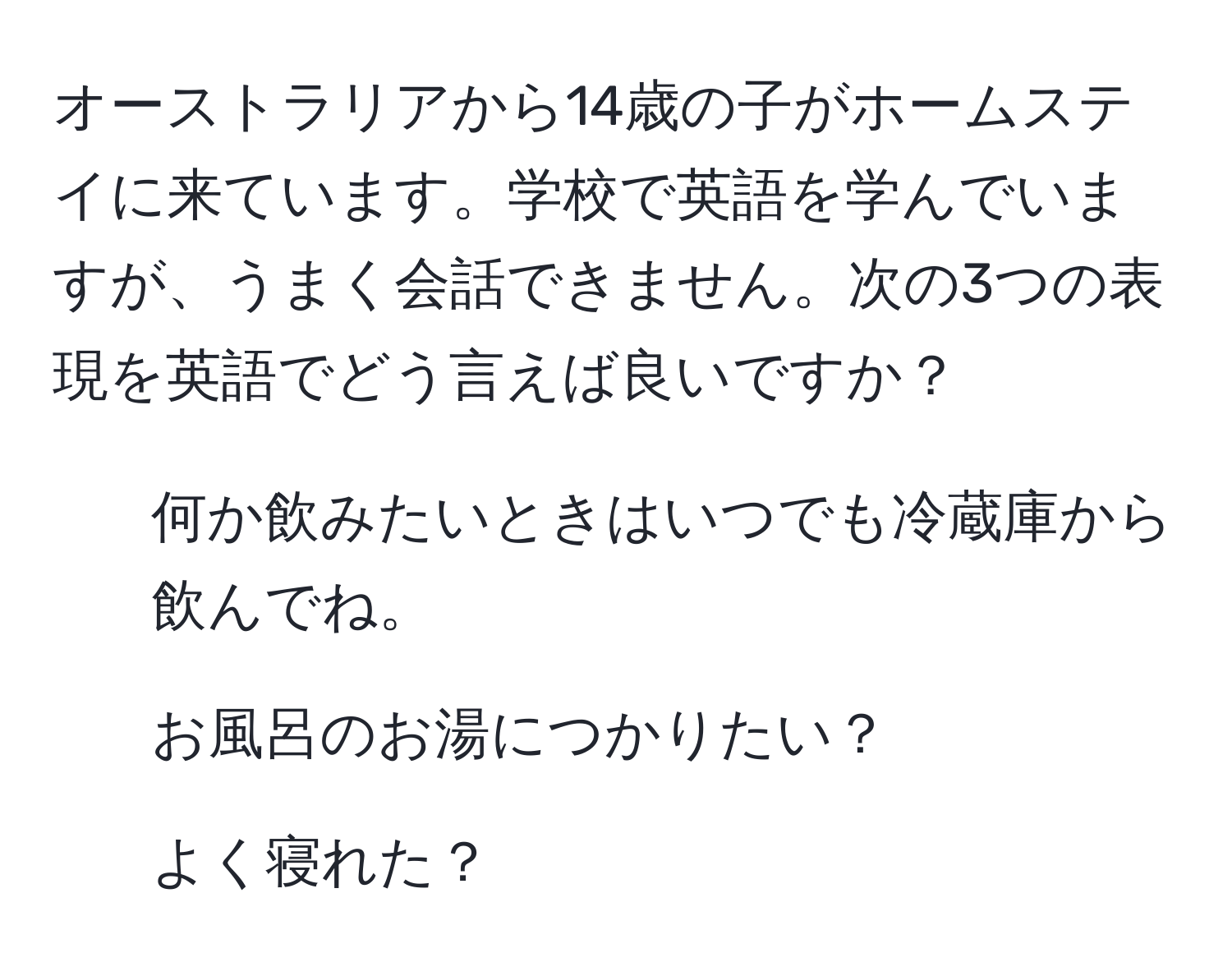 オーストラリアから14歳の子がホームステイに来ています。学校で英語を学んでいますが、うまく会話できません。次の3つの表現を英語でどう言えば良いですか？  
1. 何か飲みたいときはいつでも冷蔵庫から飲んでね。  
2. お風呂のお湯につかりたい？  
3. よく寝れた？