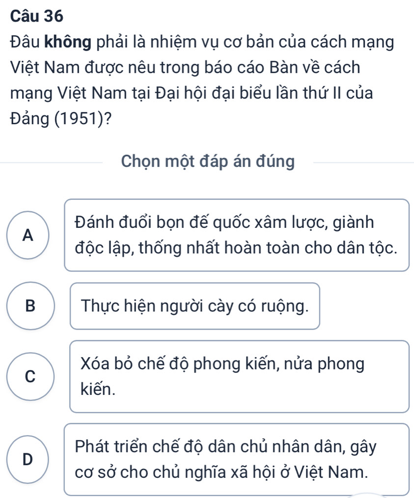 Đâu không phải là nhiệm vụ cơ bản của cách mạng
Việt Nam được nêu trong báo cáo Bàn về cách
mạng Việt Nam tại Đại hội đại biểu lần thứ II của
Đảng (1951)?
Chọn một đáp án đúng
Đánh đuổi bọn đế quốc xâm lược, giành
A
độc lập, thống nhất hoàn toàn cho dân tộc.
B Thực hiện người cày có ruộng.
Xóa bỏ chế độ phong kiến, nửa phong
C
kiến.
Phát triển chế độ dân chủ nhân dân, gây
D
cơ sở cho chủ nghĩa xã hội ở Việt Nam.