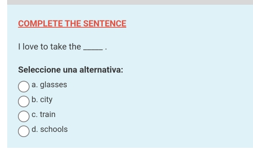 COMPLETE THE SENTENCE
I love to take the_ .
Seleccione una alternativa:
a. glasses
b. city
c. train
d. schools