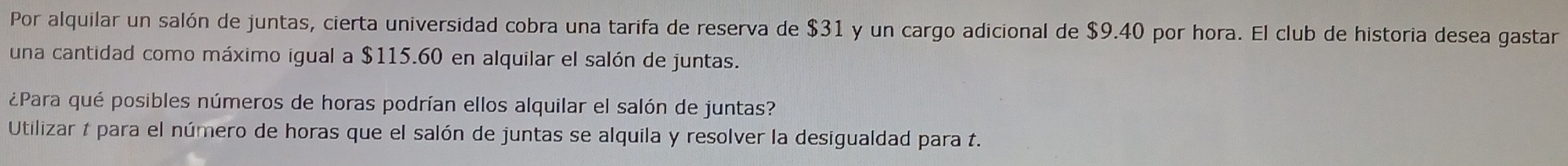 Por alquilar un salón de juntas, cierta universidad cobra una tarifa de reserva de $31 y un cargo adicional de $9.40 por hora. El club de historia desea gastar 
una cantidad como máximo igual a $115.60 en alquilar el salón de juntas. 
¿Para qué posibles números de horas podrían ellos alquilar el salón de juntas? 
Utilizar 1 para el número de horas que el salón de juntas se alquila y resolver la desigualdad para t.