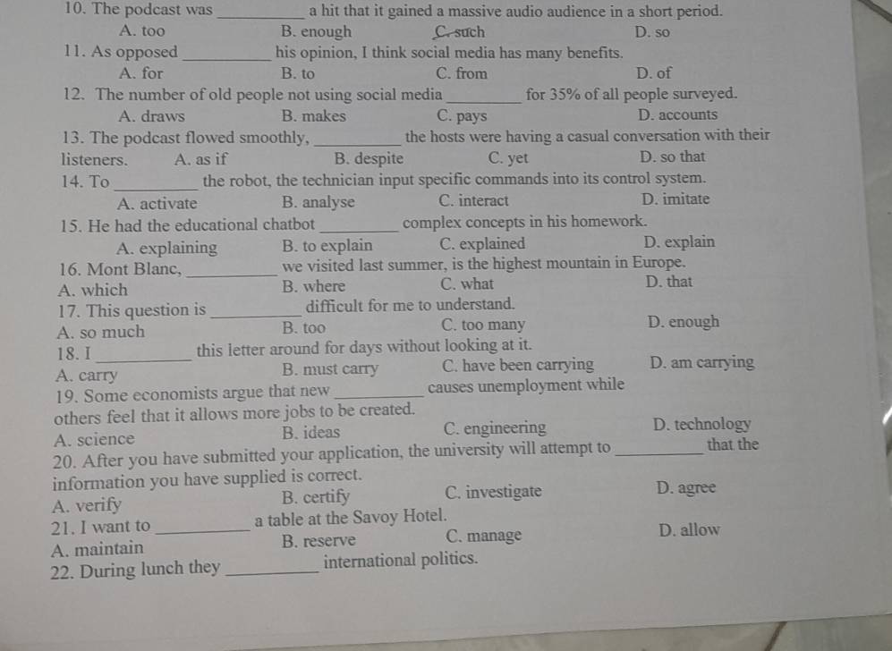 The podcast was _a hit that it gained a massive audio audience in a short period.
A. too B. enough C. such D. so
11. As opposed _his opinion, I think social media has many benefits.
A. for B. to C. from D. of
12. The number of old people not using social media_ for 35% of all people surveyed.
A. draws B. makes C. pays D. accounts
13. The podcast flowed smoothly, _the hosts were having a casual conversation with their
listeners. A. as if B. despite C. yet D. so that
_
14. To the robot, the technician input specific commands into its control system.
A. activate B. analyse C. interact D. imitate
15. He had the educational chatbot _complex concepts in his homework.
A. explaining B. to explain C. explained D. explain
16. Mont Blanc, _we visited last summer, is the highest mountain in Europe.
A. which B. where C. what D. that
17. This question is _difficult for me to understand.
A. so much B. too C. too many D. enough
18. I this letter around for days without looking at it.
A. carry B. must carry C. have been carrying D. am carrying
19. Some economists argue that new_ causes unemployment while
others feel that it allows more jobs to be created.
A. science B. ideas C. engineering D. technology
20. After you have submitted your application, the university will attempt to_
that the
information you have supplied is correct. D. agree
A. verify B. certify C. investigate
21. I want to_ a table at the Savoy Hotel. D. allow
A. maintain B. reserve C. manage
22. During lunch they _international politics.