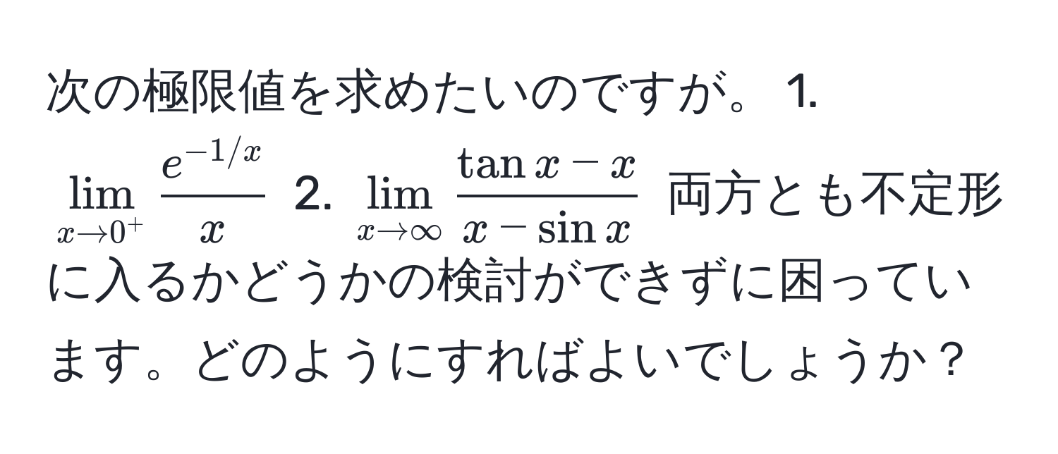 次の極限値を求めたいのですが。 1. $lim_x to 0^+  (e^(-1/x))/x $ 2. $lim_x to ∈fty  (tan x - x)/x - sin x $ 両方とも不定形に入るかどうかの検討ができずに困っています。どのようにすればよいでしょうか？