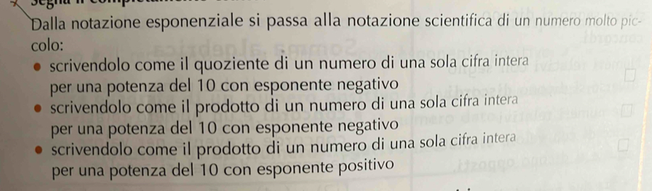 Dalla notazione esponenziale si passa alla notazione scientifica di un numero molto pic-
colo:
scrivendolo come il quoziente di un numero di una sola cifra intera
per una potenza del 10 con esponente negativo
scrivendolo come il prodotto di un numero di una sola cifra intera
per una potenza del 10 con esponente negativo
scrivendolo come il prodotto di un numero di una sola cifra intera
per una potenza del 10 con esponente positivo