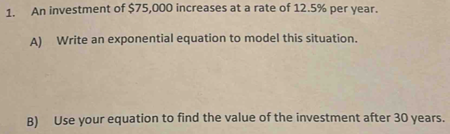 An investment of $75,000 increases at a rate of 12.5% per year. 
A) Write an exponential equation to model this situation. 
B) Use your equation to find the value of the investment after 30 years.