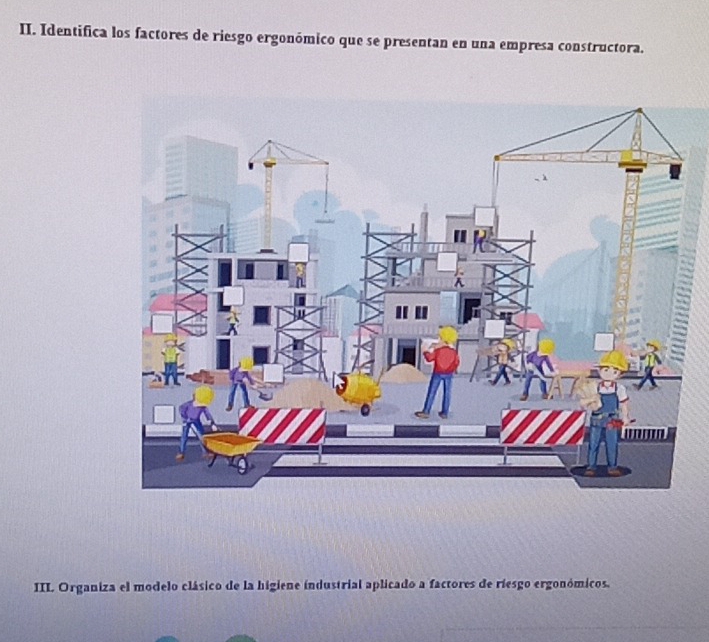 Identifica los factores de riesgo ergonómico que se presentan en una empresa constructora. 
III. Organiza el modelo clásico de la higiene industrial aplicado a factores de riesgo ergonómicos.