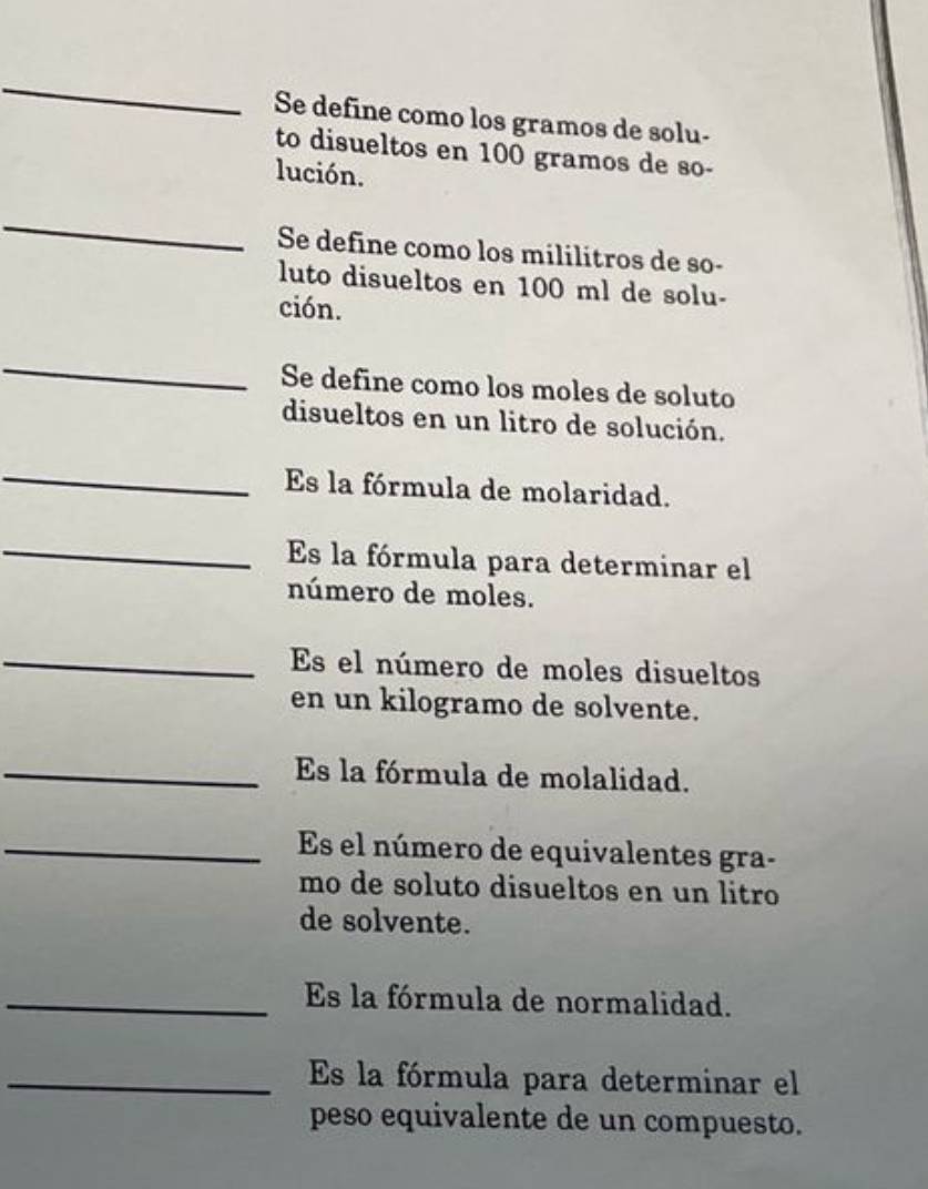 Se define como los gramos de solu- 
to disueltos en 100 gramos de so- 
lución. 
_ 
Se define como los mililitros de so- 
luto disueltos en 100 ml de solu- 
ción. 
_ 
Se define como los moles de soluto 
disueltos en un litro de solución. 
_ 
Es la fórmula de molaridad. 
_Es la fórmula para determinar el 
número de moles. 
_Es el número de moles disueltos 
en un kilogramo de solvente. 
_Es la fórmula de molalidad. 
_Es el número de equivalentes gra- 
mo de soluto disueltos en un litro 
de solvente. 
_Es la fórmula de normalidad. 
_Es la fórmula para determinar el 
peso equivalente de un compuesto.