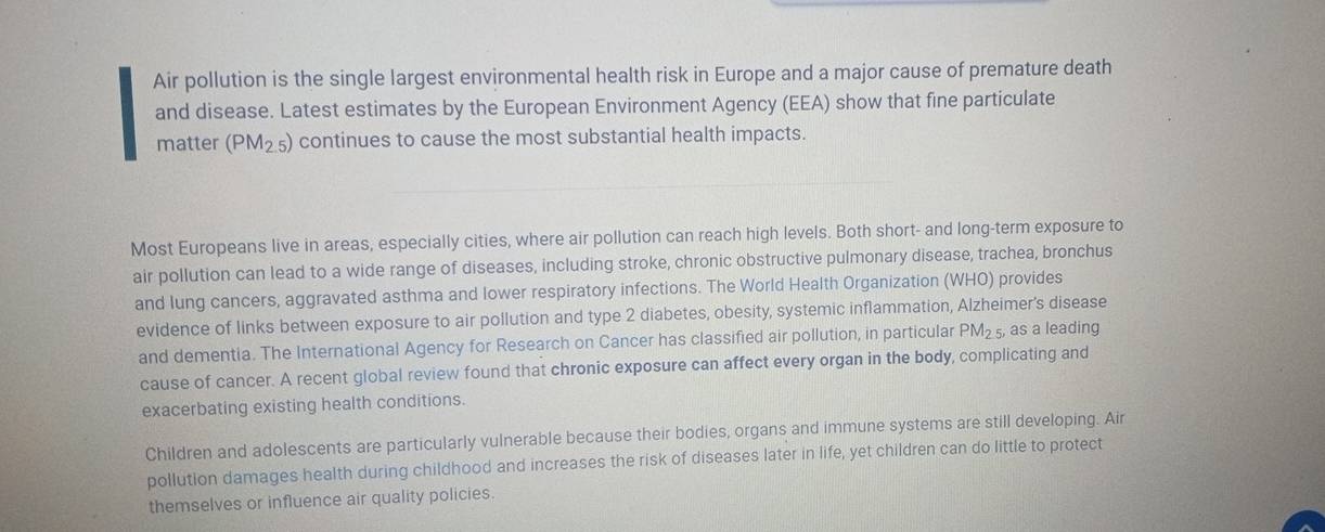 Air pollution is the single largest environmental health risk in Europe and a major cause of premature death 
and disease. Latest estimates by the European Environment Agency (EEA) show that fine particulate 
matter (PM_2.5) continues to cause the most substantial health impacts. 
Most Europeans live in areas, especially cities, where air pollution can reach high levels. Both short- and long-term exposure to 
air pollution can lead to a wide range of diseases, including stroke, chronic obstructive pulmonary disease, trachea, bronchus 
and lung cancers, aggravated asthma and lower respiratory infections. The World Health Organization (WHO) provides 
evidence of links between exposure to air pollution and type 2 diabetes, obesity, systemic inflammation, Alzheimer's disease 
and dementia. The International Agency for Research on Cancer has classified air pollution, in particular PM_2.5, as a leading 
cause of cancer. A recent global review found that chronic exposure can affect every organ in the body, complicating and 
exacerbating existing health conditions. 
Children and adolescents are particularly vulnerable because their bodies, organs and immune systems are still developing. Air 
pollution damages health during childhood and increases the risk of diseases later in life, yet children can do little to protect 
themselves or influence air quality policies.