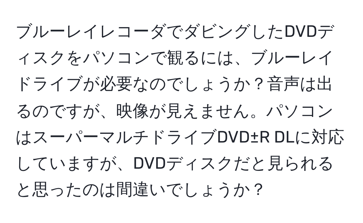 ブルーレイレコーダでダビングしたDVDディスクをパソコンで観るには、ブルーレイドライブが必要なのでしょうか？音声は出るのですが、映像が見えません。パソコンはスーパーマルチドライブDVD±R DLに対応していますが、DVDディスクだと見られると思ったのは間違いでしょうか？