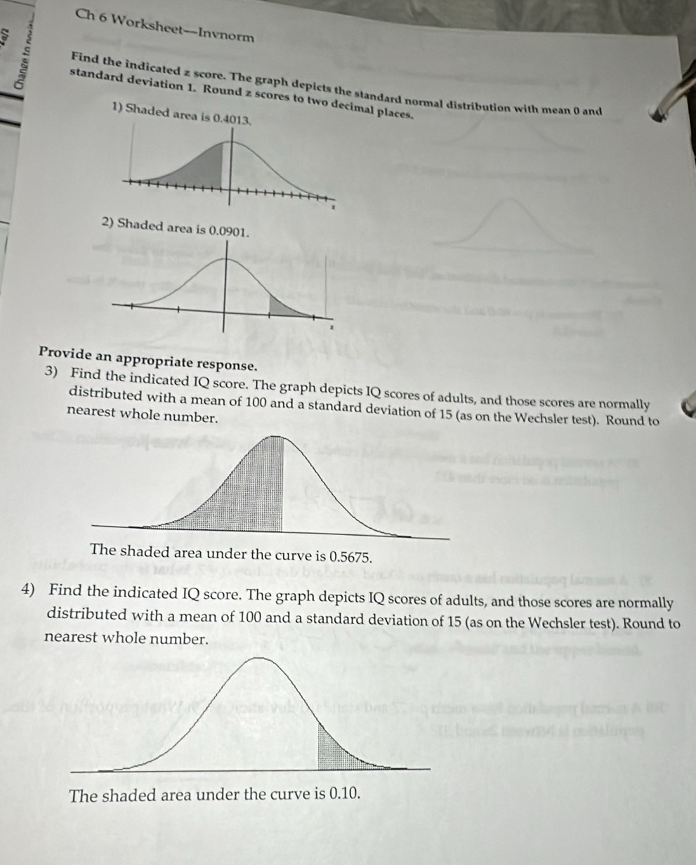 Ch 6 Worksheet--Invnorm 
Find the indicated z score. The graph depicts the standard normal distribution with mean 0 and 
standard deviation 1. Round z scores to tl places. 
Provide an appropriate response. 
3) Find the indicated IQ score. The graph depicts IQ scores of adults, and those scores are normally 
distributed with a mean of 100 and a standard deviation of 15 (as on the Wechsler test). Round to 
nearest whole number. 
4) Find the indicated IQ score. The graph depicts IQ scores of adults, and those scores are normally 
distributed with a mean of 100 and a standard deviation of 15 (as on the Wechsler test). Round to 
nearest whole number. 
The shaded area under the curve is 0.10