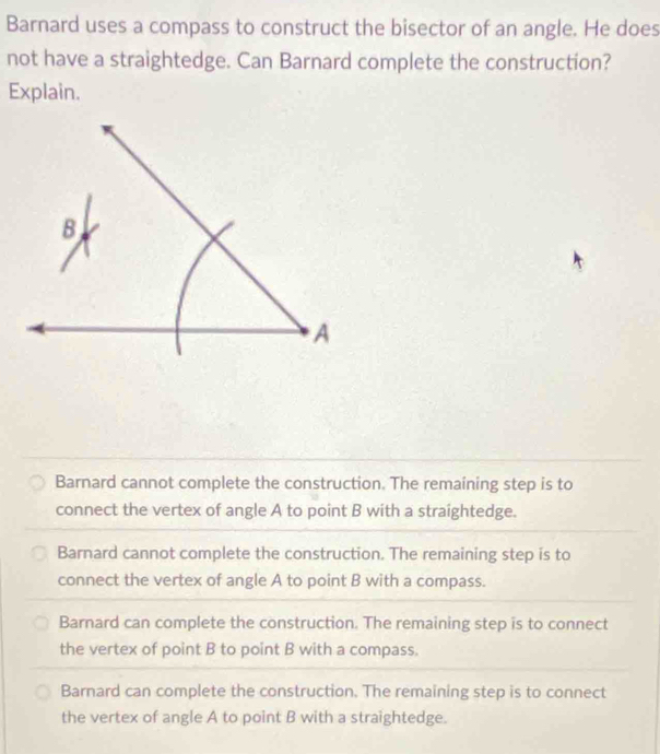 Barnard uses a compass to construct the bisector of an angle. He does
not have a straightedge. Can Barnard complete the construction?
Explain.
Barnard cannot complete the construction. The remaining step is to
connect the vertex of angle A to point B with a straightedge.
Barnard cannot complete the construction. The remaining step is to
connect the vertex of angle A to point B with a compass.
Barnard can complete the construction. The remaining step is to connect
the vertex of point B to point B with a compass.
Barnard can complete the construction. The remaining step is to connect
the vertex of angle A to point B with a straightedge.