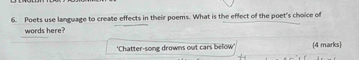 Poets use language to create effects in their poems. What is the effect of the poet's choice of 
words here? 
‘Chatter-song drowns out cars below’ (4 marks)