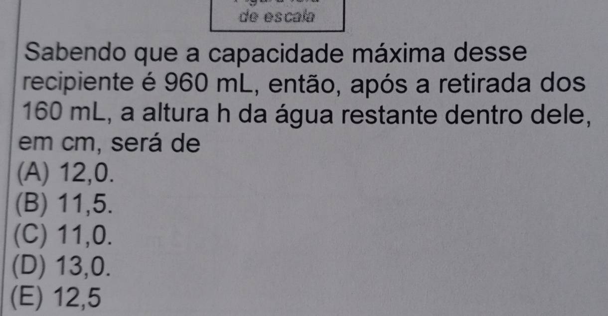 de escala
Sabendo que a capacidade máxima desse
recipiente é 960 mL, então, após a retirada dos
160 mL, a altura h da água restante dentro dele,
em cm, será de
(A) 12, 0.
(B) 11,5.
(C) 11, 0.
(D) 13, 0.
(E) 12,5