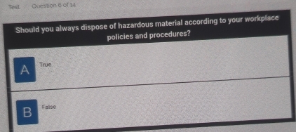 Test Question 6 of 14
Should you always dispose of hazardous material according to your workpiace
policies and procedures?
A True
B Faise