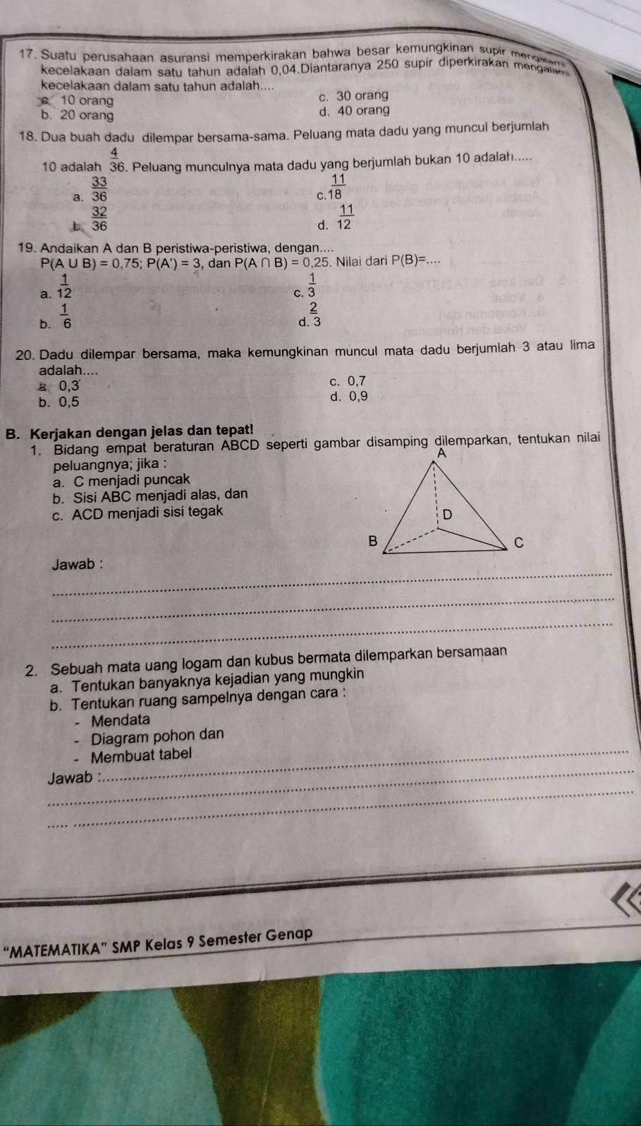 Suatu perusahaan asuransi memperkirakan bahwa besar kemungkinan supir menawa
kecelakaan dalam satu tahun adalah 0,04.Diantaranya 250 supir diperkirakan menglm
kecelakaan dalam satu tahun adalah....
10 orang c. 30 orang
b. 20 orang d. 40 orang
18. Dua buah dadu dilempar bersama-sama. Peluang mata dadu yang muncul berjumlah
10 adalah  4/36 . Peluang munculnya mata dadu yang berjumlah bukan 10 adalah.....
a.  33/36 
c.  11/18 
b  32/36 
d.  11/12 
19. Andaikan A dan B peristiwa-peristiwa, dengan....
P(A∪ B)=0,75;P(A')=3 , dan P(A∩ B)=0,25. Nilai dari P(B)=.
a.  1/12 
c.  1/3 
b.  1/6 
d  2/3 
20. Dadu dilempar bersama, maka kemungkinan muncul mata dadu berjumlah 3 atau lima
adalah....
a 0,3 c. 0,7
b. 0,5 d. 0,9
B. Kerjakan dengan jelas dan tepat!
1. Bidang empat beraturan ABCD seperti gambar disamping dilemparkan, tentukan nilai
peluangnya; jika :
a. C menjadi puncak
b. Sisi ABC menjadi alas, dan
c. ACD menjadi sisi tegak
_
Jawab :
_
_
2. Sebuah mata uang logam dan kubus bermata dilemparkan bersamaan
a. Tentukan banyaknya kejadian yang mungkin
b. Tentukan ruang sampelnya dengan cara :
- Mendata
Diagram pohon dan
Membuat tabel
_
_
Jawab :
“MATEMATIKA” SMP Kelas 9 Semester Genap