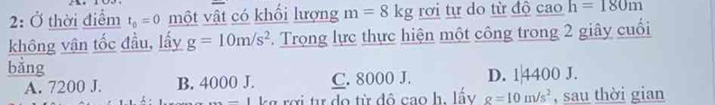 2: Ở thời điểm t_0=0 một vật có khổi lượng m=8kg rơi tự do từ độ cao h=180m
không vân tốc đầu, lấy g=10m/s^2. Trọng lực thực hiện một công trong 2 giây cuối
bằng
A. 7200 J. B. 4000 J. C. 8000 J. D. 1|4400 J.
_  kg rợi tư do từ đô cao h. lấy g=10m/s^2 , sau thời gian