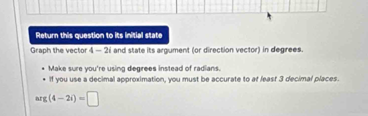 Return this question to its initial state 
Graph the vector 4 - 2 and state its argument (or direction vector) in degrees. 
Make sure you're using degrees instead of radians. 
If you use a decimal approximation, you must be accurate to at least 3 decimal places.
arg(4-2i)=□