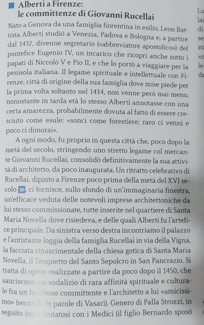 Alberti a Firenze:
Lu
le committenze di Giovanni Rucellai
lai
Nato a Genova da una famiglia fiorentina in esilio, Leon Bat- di
tista Alberti studiò a Venezia, Padova e Bologna e, a partire se
dal 1432, divenne segretario («abbreviatore apostolico») del sti
pontefice Eugenio IV, un incarico che ricoprì anche sotto i «I
papati di Niccolò V e Pio II, e che lo portò a viaggiare per la le
penisola italiana. Il legame spirituale e intellettuale con Fi- de
renze, città di origine della sua famiglia dove mise piede per
la prima volta soltanto nel 1434, non venne però mai meno,
nonostante in tarda età lo stesso Alberti annotasse con una
certa amarezza, probabilmente dovuta al fatto di essere cre-
sciuto come esule: «sonci come forestiere; raro ci venni e
poco ci dimorai».
A ogni modo, fu proprio in questa città che, poco dopo la
metà del secolo, stringendo uno stretto legame col mercan-
te Giovanni Rucellai, consolidò definitivamente la sua attivi-
tà di architetto, da poco inaugurata. Un ritratto celebrativo di
Rucellai, dipinto a Firenze poco prima della metà del XVI se-
colo i, ci fornisce, sullo sfondo di un'immaginaria finestra,
un’efficace veduta delle notevoli imprese architettoniche da
lui stesso commissionate, tutte inserite nel quartiere di Santa
Maria Novella dove risiedeva, e delle quali Alberti fu l’artefi-
ce principale. Da sinistra verso destra incontriamo il palazzo
e l’antistante loggia della famiglia Rucellai in via della Vigna,
la facciata rinascimentale della chiesa gotica di Santa Maria
Novella, il Tempietto del Santo Sepolcro in San Pancrazio. Si
tratta di opere realizzate a partire da poco dopo il 1450, che
sanciscono un sodalizio di rara affinità spirituale e cultura-
le fra un facoltoso committente e l’architetto a lui «amicissi-
mo» (secondo le parole di Vasari). Genero di Palla Strozzi, in
seguito immarentatosi con i Medici (il figlio Bernardo sposò