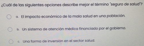 ¿Cuál de las siguientes opciones describe mejor el término "seguro de salud"?
a. El impacto económico de la mala salud en una población.
B. Un sistema de atención médica financiado por el gobierno.
c Una forma de inversión en el sector salud.