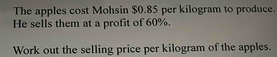 The apples cost Mohsin $0.85 per kilogram to produce. 
He sells them at a profit of 60%. 
Work out the selling price per kilogram of the apples.