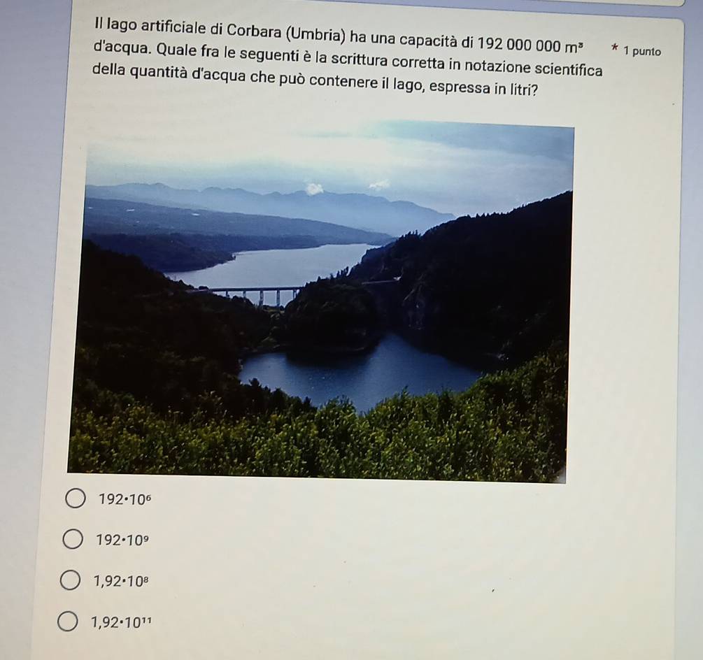 Il lago artificiale di Corbara (Umbria) ha una capacità di 192000000m^3 * 1 punto
d'acqua. Quale fra le seguenti è la scrittura corretta in notazione scientifica
della quantità d'acqua che può contenere il lago, espressa in litri?
192· 10^6
192· 10^9
1,92· 10^8
1,92· 10^(11)