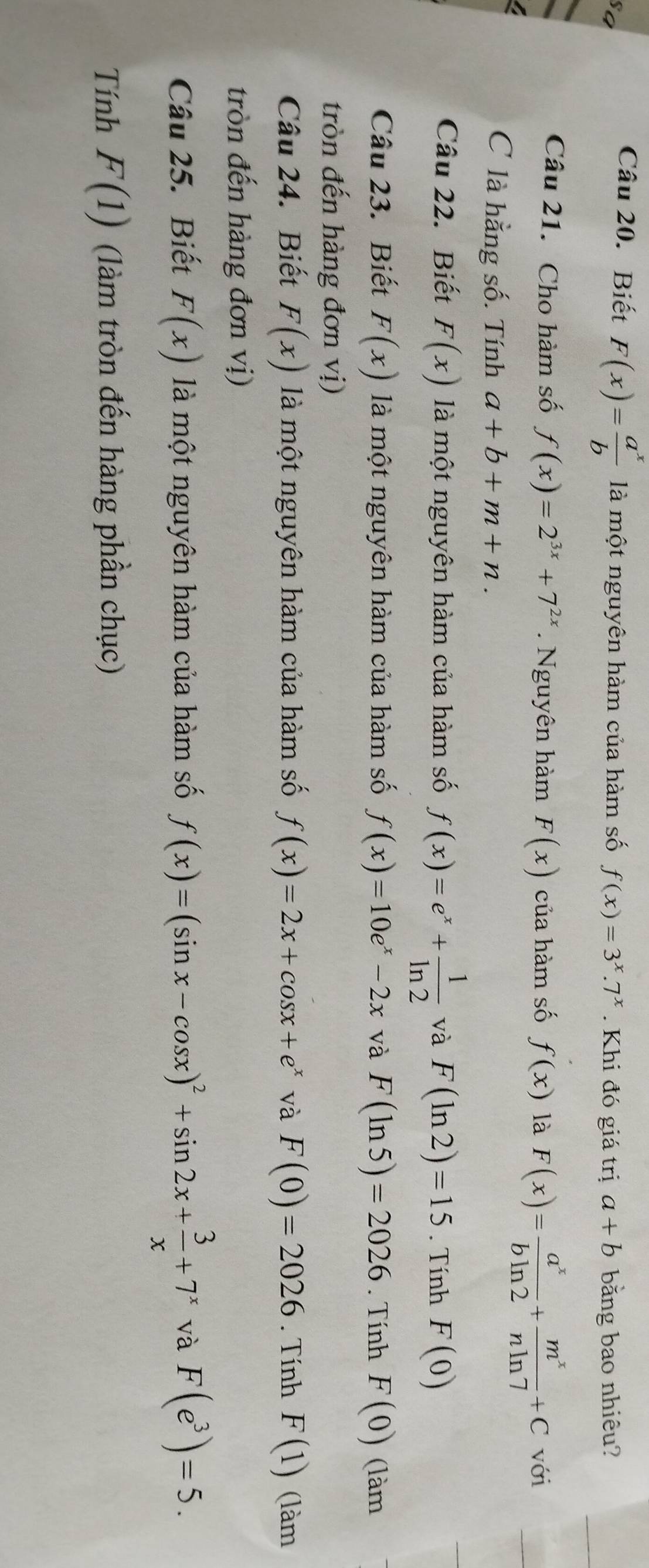 Biết F(x)= a^x/b  là một nguyên hàm của hàm số f(x)=3^x.7^x
sa . Khi đó giá trị a+b bằng bao nhiêu? 
Câu 21. Cho hàm số f(x)=2^(3x)+7^(2x). Nguyên hàm F(x) của hàm số f(x) là F(x)= a^x/bln 2 + m^x/nln 7 +C với 
C là hằng số. Tính a+b+m+n. 
Câu 22. Biết F(x) là một nguyên hàm của hàm số f(x)=e^x+ 1/ln 2  và F(ln 2)=15. Tính F(0)
Câu 23. Biết F(x) là một nguyên hàm của hàm số f(x)=10e^x-2x và F(ln 5)=2026. Tính F(0) (làm 
tròn đến hàng đơn vị) 
Câu 24. Biết F(x) là một nguyên hàm của hàm số f(x)=2x+cos x+e^x và F(0)=2026. Tính F(1) (làm 
tròn đến hàng đơn vị) 
Câu 25. Biết F(x) là một nguyên hàm của hàm số f(x)=(sin x-cos x)^2+sin 2x+ 3/x +7^x và F(e^3)=5. 
Tính F(1) (làm tròn đến hàng phần chục)