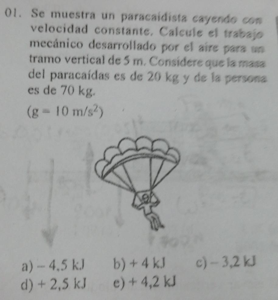 Se muestra un paracaidista cayendo con
velocidad constante. Calcule el trabajo
mecánico desarrollado por el aire para un
tramo vertical de 5 m. Consídere que la masa
del paracaídas es de 20 kg y de la persona
es de 70 kg.
(g=10m/s^2)
a) -- 4,5 kJ b) + 4 kJ c) - 3,2 kJ
d) + 2,5 kJ e) + 4,2 kJ