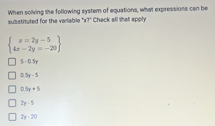 When solving the following system of equations, what expressions can be
substituted for the variable "x?" Check all that apply
beginarrayl x=2y-5 4x-2y=-20endarray
5 - 0.5y
0.5y-5
0.5y+5
2y-5
2y-20