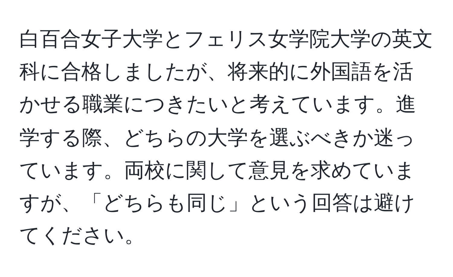 白百合女子大学とフェリス女学院大学の英文科に合格しましたが、将来的に外国語を活かせる職業につきたいと考えています。進学する際、どちらの大学を選ぶべきか迷っています。両校に関して意見を求めていますが、「どちらも同じ」という回答は避けてください。