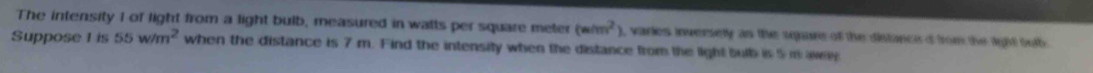 The intensity I of light from a light bulb, measured in watts per square meter (w/m^2) , varies inversely as the square of the distance d from the fght tub 
Suppose 1 is 55w/m^2 when the distance is 7 m. Find the intensity when the distance from the light bulb is 5 m awey