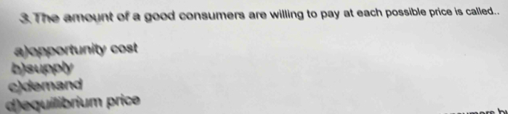 The amount of a good consumers are willing to pay at each possible price is called..
a)opportunity cost
b)supply
c)demand
d)equilibrium price