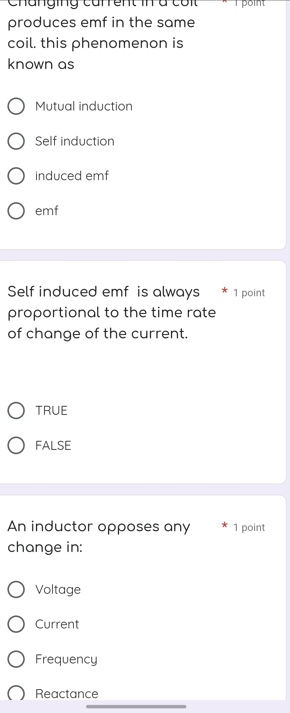 Changing carrent in à côit point
produces emf in the same
coil. this phenomenon is
known as
Mutual induction
Self induction
induced emf
emf
Self induced emf is always * 1 point
proportional to the time rate
of change of the current.
TRUE
FALSE
An inductor opposes any 1 point
change in:
Voltage
Current
Frequency
Reactance