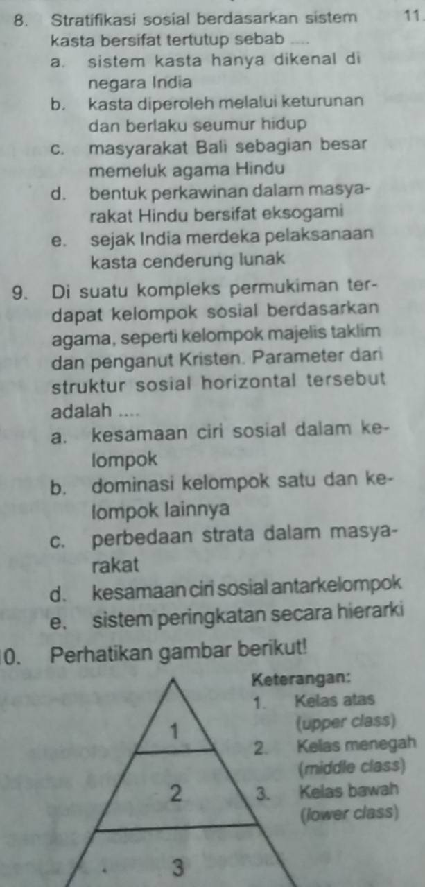 Stratifikasi sosial berdasarkan sistem 11.
kasta bersifat tertutup sebab
a. sistem kasta hanya dikenal di
negara India
b. kasta diperoleh melalui keturunan
dan berlaku seumur hidup
c. masyarakat Bali sebagian besar
memeluk agama Hindu
d. bentuk perkawinan dalam masya-
rakat Hindu bersifat eksogami
e. sejak India merdeka pelaksanaan
kasta cenderung lunak
9. Di suatu kompleks permukiman ter-
dapat kelompok sosial berdasarkan
agama, seperti kelompok majelis taklim
dan penganut Kristen. Parameter dari
struktur sosial horizontal tersebut
adalah
a. kesamaan ciri sosial dalam ke-
lompok
b. dominasi kelompok satu dan ke-
Iompok Iainnya
c. perbedaan strata dalam masya-
rakat
d. kesamaan cir sosial antarkelompok
e. sistem peringkatan secara hierarki
0. Perhatikan gambar berikut!
Keterangan:
1. Kelas atas
1 (upper class)
2. Kelas menegah
(middle class)
2 3. Kelas bawah
(lower class)
3