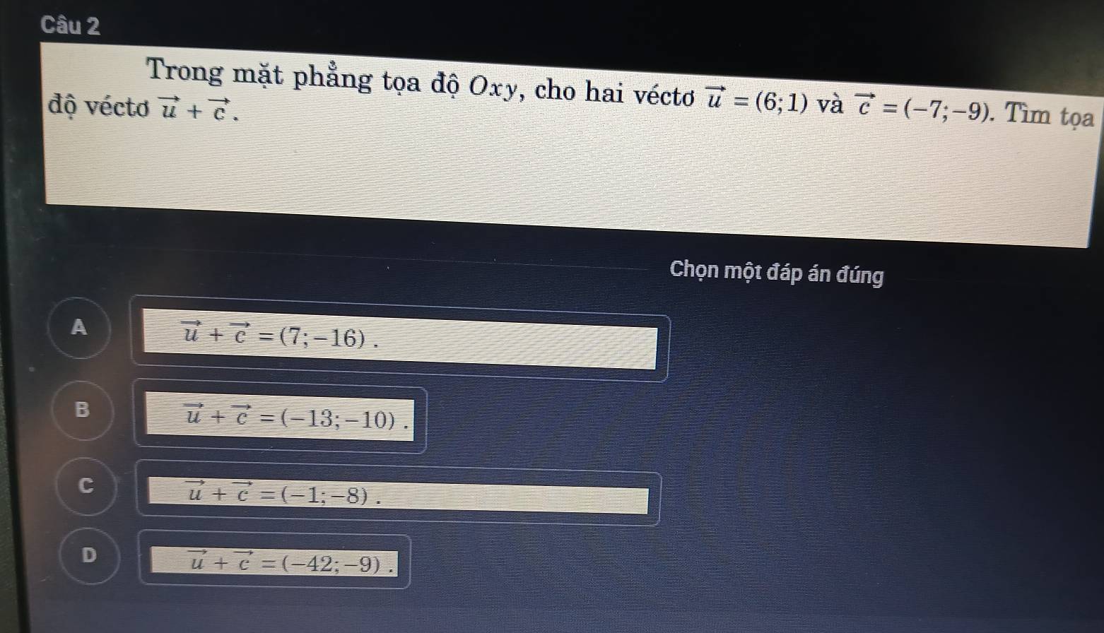 Trong mặt phẳng tọa độ Oxy, cho hai véctơ vector u=(6;1)
độ vécto vector u+vector c. và vector c=(-7;-9). Tìm tọa
Chọn một đáp án đúng
A
vector u+vector c=(7;-16).
B
vector u+vector c=(-13;-10).
C
vector u+vector c=(-1;-8).
D
vector u+vector c=(-42;-9).