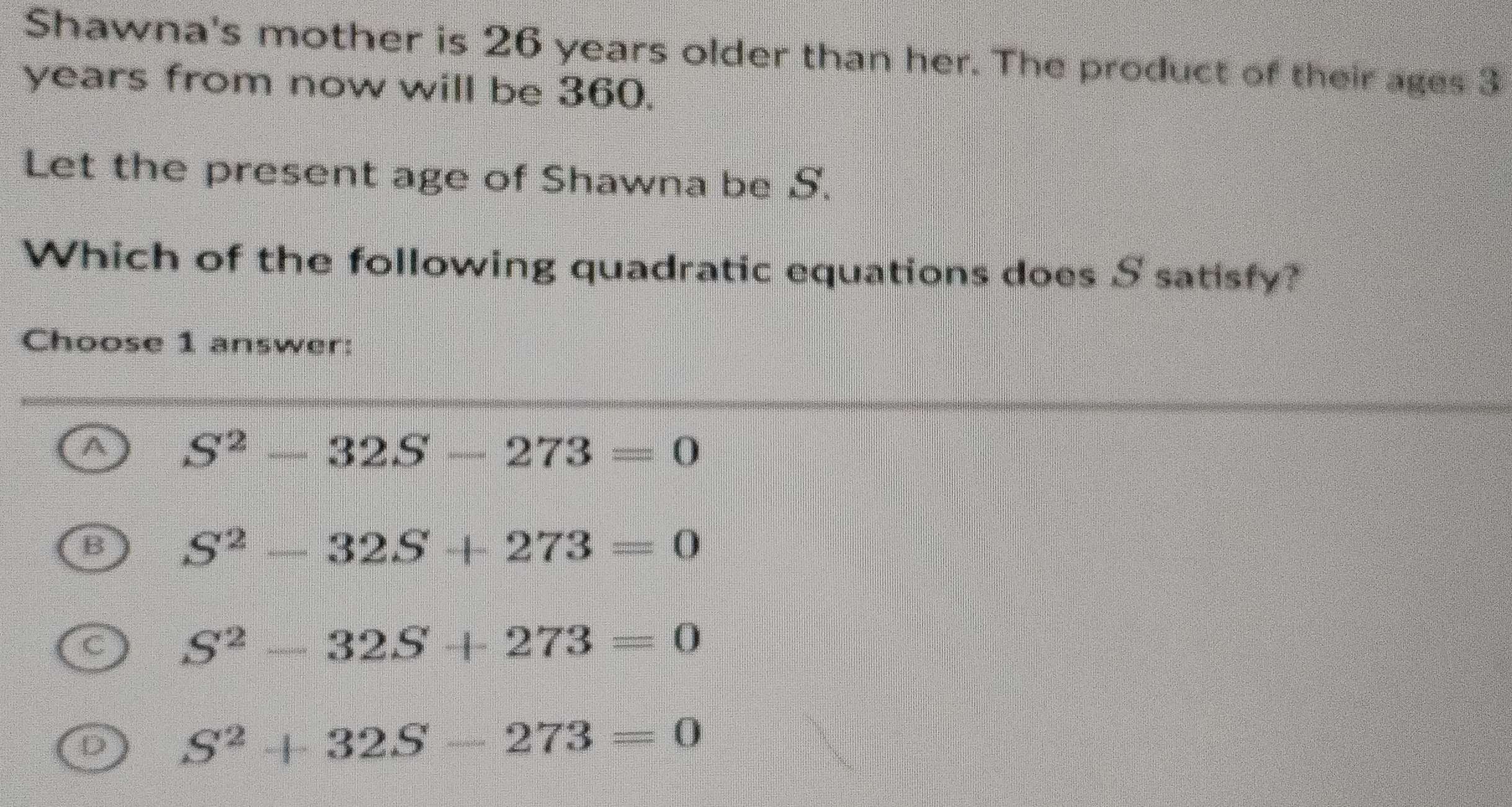 Shawna's mother is 26 years older than her. The product of their ages 3
years from now will be 360.
Let the present age of Shawna be S.
Which of the following quadratic equations does S satisfy?
Choose 1 answer:
A S^2-32S-273=0
B S^2-32S+273=0
C S^2-32S+273=0
D S^2+32S-273=0