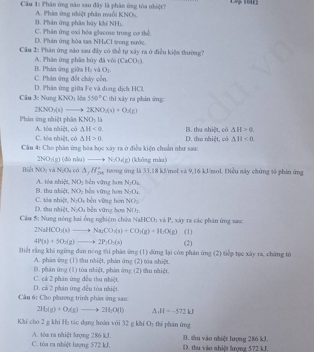 Phản ứng nào sau đây là phản ứng tỏa nhiệt? Lớp 10H2
A. Phản ứng nhiệt phân muối KNO_3.
B. Phản ứng phân hủy khí NH3.
C. Phản ứng oxi hóa glucose trong cơ thể.
D. Phản ứng hòa tan NH₄Cl trong nước.
Câu 2: Phản ứng nào sau đây có thể tự xảy ra ở điều kiện thường?
A. Phản ứng phân hủy đá vôi (CaCO_3).
B. Phản ứng giữa H_2 và O_2.
C. Phản ứng đốt cháy cồn.
D. Phản ứng giữa Fe và dung dịch HCl.
Câu 3: Nung KNO_31hat en550°C thì xảy ra phản ứng:
2KNO_3(s)to 2KNO_2(s)+O_2(g)
Phản ứng nhiệt phân KNO_3 là
A. tỏa nhiệt, có △ H<0. B. thu nhiệt, có △ H>0.
C. tỏa nhiệt, có △ H>0. D. thu nhiệt, có △ H<0.
Câu 4: Cho phản ứng hóa học xảy ra ở điều kiện chuẩn như sau:
2NO_2(g)(donhat au)to N_2O_4(g) (không màu)
Biết NO_2 và N_2O_4 ci△ _fH_(298)^o tương ứng là 33,18 kJ/mol và 9,16 kJ/mol. Điều này chứng tỏ phản ứng
A. tỏa nhiệt, NO_2 bền vững hơn N_2O_4.
B. thu nhiệt, NO_2 bền vững hơn N_2O_4.
C. tỏa nhiệt, N_2O_4 bền vững hơn NO_2.
D. thu nhiệt, N_2O_4 bền vững hơn NO_2.
Câu 5: Nung nóng hai ổng nghiệm chứa NaHCO_3 và P, xảy ra các phản ứng sau:
2NaHCO_3(s)to Na_2CO_3(s)+CO_2(g)+H_2O(g) (1)
4P(s)+5O_2(g)to 2P_2O_5(s) (2)
Biết rằng khi ngừng đun nóng thì phản ứng (1) dừng lại còn phản ứng (2) tiếp tục xảy ra, chứng tỏ
A. phản ứng (1) thu nhiệt, phản ứng (2) tỏa nhiệt.
B. phản ứng (1) tỏa nhiệt, phản ứng (2) thu nhiệt.
C. cả 2 phản ứng đều thu nhiệt.
D. cả 2 phản ứng đều tỏa nhiệt.
Câu 6: Cho phương trình phản ứng sau:
2H_2(g)+O_2(g)to 2H_2O(l) △ _rH=-572kJ
Khi cho 2 g khí H_2 tác dụng hoàn với 32 g khí O_2 thì phản ứng
A. tỏa ra nhiệt lượng 286 kJ. B. thu vào nhiệt lượng 286 kJ.
C. tỏa ra nhiệt lượng 572 kJ. D. thu vào nhiệt lượng 572 kJ.