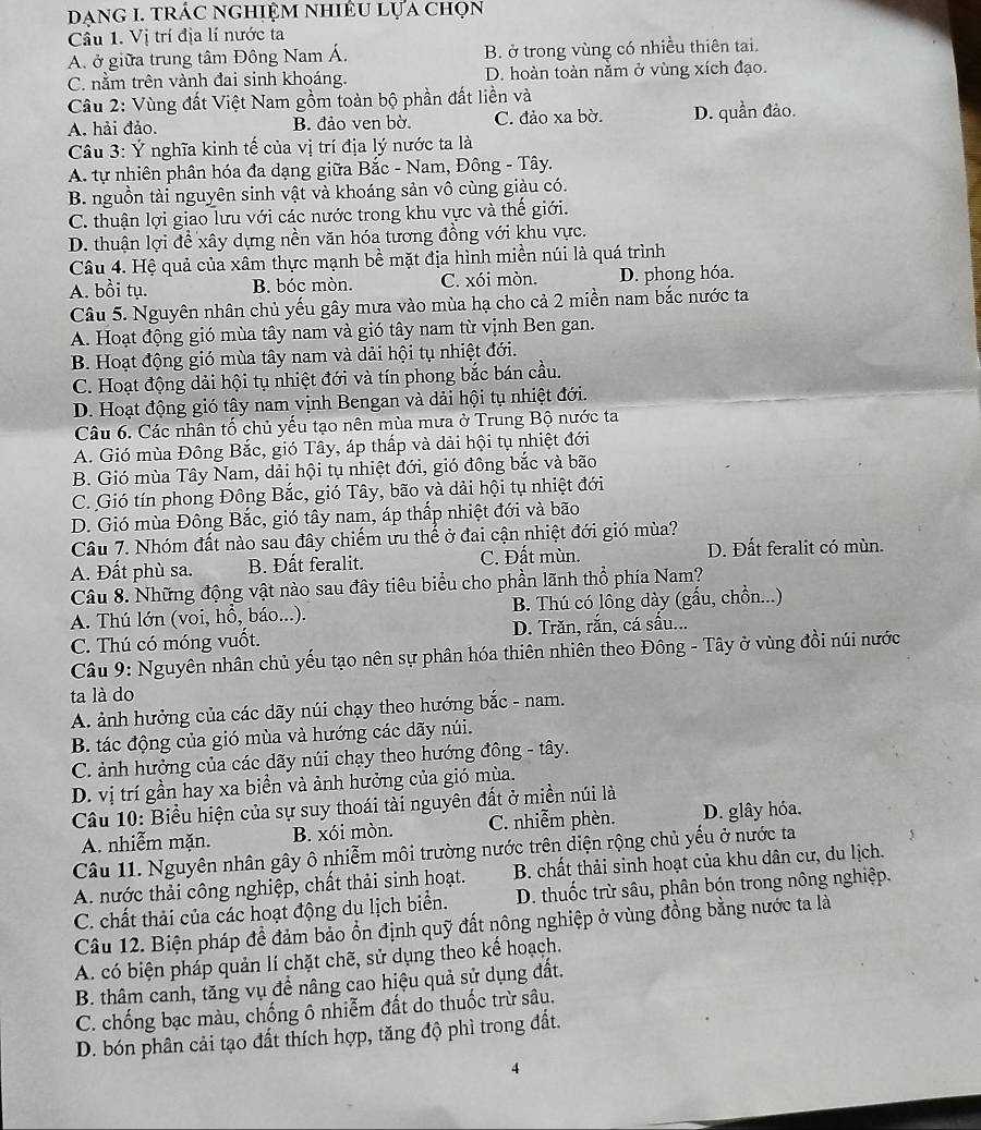 DanG 1. trÁc ngHiệM nhiềU Lựa chọn
Cầu 1. Vị trí địa lí nước ta
A. ở giữa trung tâm Đông Nam Á. B. ở trong vùng có nhiều thiên tai.
C. nằm trên vành đai sinh khoáng. D. hoàn toàn nằm ở vùng xích đạo.
Câu 2: Vùng đất Việt Nam gồm toàn bộ phần đất liền và
A. hải đảo. B. đảo ven bờ. C. đảo xa bờ. D. quần đảo.
Câu 3: Ý nghĩa kinh tế của vị trí địa lý nước ta là
A. tự nhiên phân hóa đa dạng giữa Bắc - Nam, Đông - Tây.
B. nguồn tài nguyên sinh vật và khoáng sản vô cùng giàu có.
C. thuận lợi giao lưu với các nước trong khu vực và thế giới.
D. thuận lợi để xây dựng nền văn hóa tương đồng với khu vực.
Câu 4. Hệ quả của xâm thực mạnh bề mặt địa hình miền núi là quá trình
A. bồi tụ. B. bóc mòn. C. xói mòn. D. phong hóa.
Câu 5. Nguyên nhân chủ yếu gây mưa vào mùa hạ cho cả 2 miền nam bắc nước ta
A. Hoạt động gió mùa tây nam và gió tây nam từ vịnh Ben gan.
B. Hoạt động gió mùa tây nam và dải hội tụ nhiệt đới.
C. Hoạt động dải hội tụ nhiệt đới và tín phong bắc bán cầu.
D. Hoạt động gió tây nam vịnh Bengan và dải hội tụ nhiệt đới.
Câu 6. Các nhân tố chủ yếu tạo nên mùa mưa ở Trung Bộ nước ta
A. Gió mùa Đông Bắc, gió Tây, áp thấp và dài hội tụ nhiệt đới
B. Gió mùa Tây Nam, dải hội tụ nhiệt đới, gió đồng bắc và bão
C. Gió tín phong Đông Bắc, gió Tây, bão và dài hội tụ nhiệt đới
D. Gió mùa Đông Bắc, gió tây nam, áp thấp nhiệt đới và bão
Câu 7. Nhóm đất nào sau đây chiếm ưu thể ở đai cận nhiệt đới gió mùa?
A. Đất phù sa. B. Đất feralit. C. Đất mùn. D. Đất feralit có mùn.
Câu 8. Những động vật nào sau đây tiêu biểu cho phần lãnh thổ phía Nam?
A. Thú lớn (voi, hồ, báo...). B. Thú có lông dày (gấu, chồn...)
C. Thú có móng vuốt. D. Trăn, rắn, cá sầu...
Câu 9: Nguyên nhân chủ yếu tạo nên sự phân hóa thiên nhiên theo Đông - Tây ở vùng đồi núi nước
ta là do
A. ảnh hưởng của các dãy núi chạy theo hướng bắc - nam.
B. tác động của gió mùa và hướng các dãy núi.
C. ảnh hưởng của các dãy núi chạy theo hướng đông - tây.
D. vị trí gần hay xa biển và ảnh hưởng của gió mùa.
Câu 10: Biểu hiện của sự suy thoái tài nguyên đất ở miền núi là
A. nhiễm mặn. B. xói mòn. C. nhiễm phèn. D. glây hóa.
Câu 11. Nguyên nhân gây ô nhiễm môi trường nước trên diện rộng chủ yếu ở nước ta
A. nước thải công nghiệp, chất thải sinh hoạt.  B. chất thải sinh hoạt của khu dân cư, du lịch.
C. chất thải của các hoạt động du lịch biển.  D. thuốc trừ sâu, phân bón trong nông nghiệp.
Câu 12. Biện pháp đề đảm bảo ổn định quỹ đất nông nghiệp ở vùng đồng bằng nước ta là
A. có biện pháp quản lí chặt chẽ, sử dụng theo kế hoạch.
B. thâm canh, tăng vụ để nâng cao hiệu quả sử dụng đất.
C. chống bạc màu, chống ô nhiễm đất do thuốc trừ sâu.
D. bón phân cải tạo đất thích hợp, tăng độ phì trong đất.
4