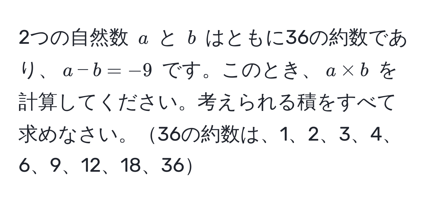 2つの自然数 $a$ と $b$ はともに36の約数であり、$a - b = -9$ です。このとき、$a * b$ を計算してください。考えられる積をすべて求めなさい。36の約数は、1、2、3、4、6、9、12、18、36