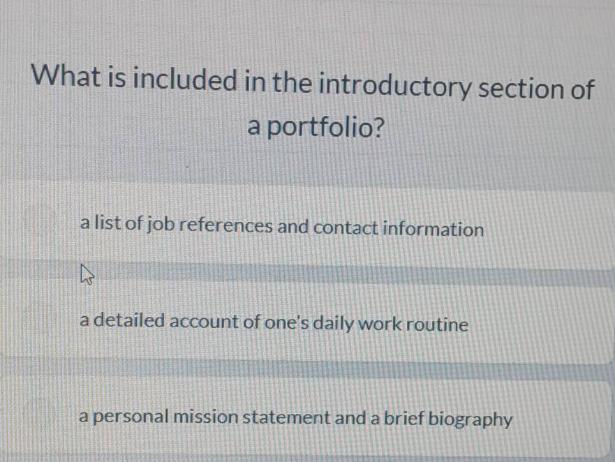 What is included in the introductory section of
a portfolio?
a list of job references and contact information
a detailed account of one's daily work routine
a personal mission statement and a brief biography