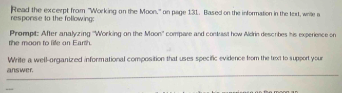 Read the excerpt from 'Working on the Moon." on page 131. Based on the information in the text, write a 
response to the following: 
Prompt: After analyzing ''Working on the Moon' compare and contrast how Aldrin describes his experience on 
the moon to life on Earth. 
Write a well-organized informational composition that uses specific evidence from the text to support your 
_ 
answer.