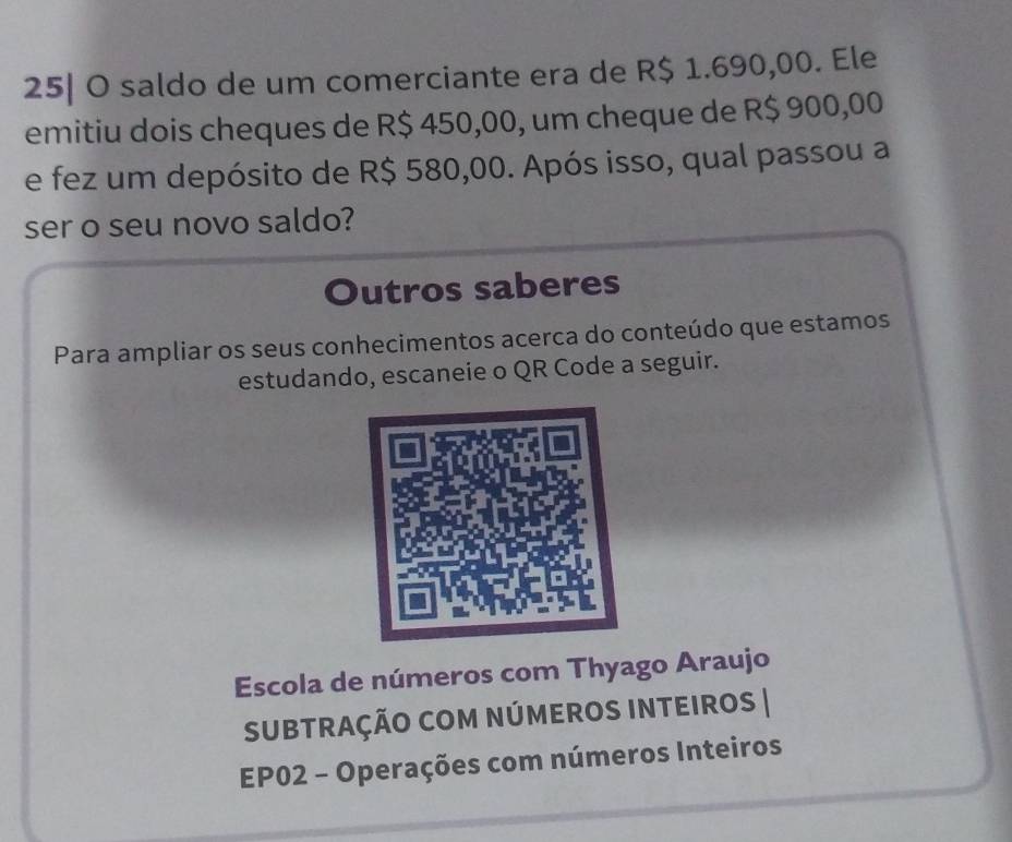 25| O saldo de um comerciante era de R$ 1.690,00. Ele 
emitiu dois cheques de R$ 450,00, um cheque de R$ 900,00
e fez um depósito de R$ 580,00. Após isso, qual passou a 
ser o seu novo saldo? 
Outros saberes 
Para ampliar os seus conhecimentos acerca do conteúdo que estamos 
estudando, escaneie o QR Code a seguir. 
Escola de números com Thyago Araujo 
SUBTRAÇÃO COM NÚMEROS INTEIROS | 
EP02 - Operações com números Inteiros