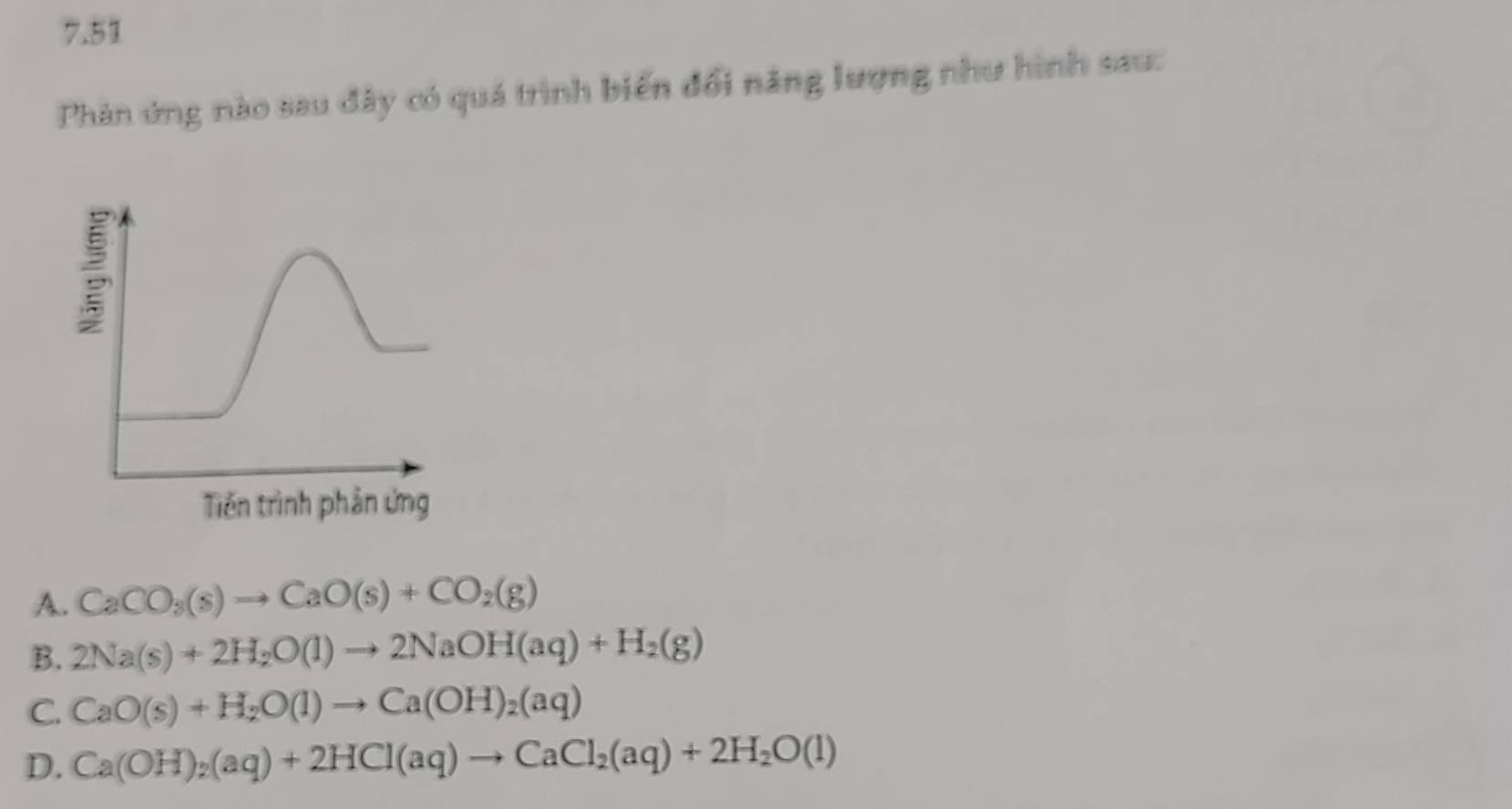 7.51
Phản ứng nào sau đây có quá trình biến đổi năng lượng như hình sau:
A. CaCO_3(s)to CaO(s)+CO_2(g)
B. 2Na(s)+2H_2O(l)to 2NaOH(aq)+H_2(g)
C. CaO(s)+H_2O(l)to Ca(OH)_2(aq)
D. Ca(OH)_2(aq)+2HCl(aq)to CaCl_2(aq)+2H_2O(l)