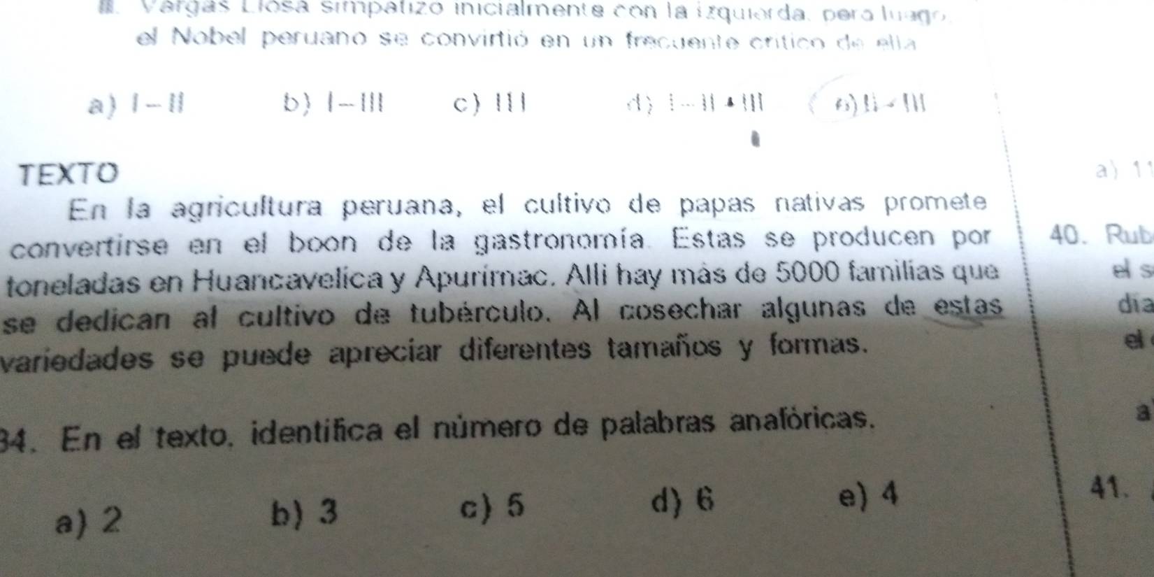 Várgas Llósa simpatizo inicialmente con la izquierda, pera luago.
el Nobel peruano se convirtió en un frecuente crítico de elta
a) |-1| b |-1|| c 111 d) |-1|· ||| 6) 11-111
TEXTO a 11
En la agricultura peruana, el cultivo de papas nativas promete
convertirse en el boon de la gastronomía. Estas se producen por 40. Rub
toneladas en Huancavelica y Apurímac. Alli hay más de 5000 familias que
e s
se dedican al cultivo de tubérculo. Al cosechar algunas de estas
dia
variedades se puede apreciar diferentes tamaños y formas. el
34. En el texto, identífica el número de palabras anafóricas. a
a) 2 b) 3 c) 5
d) 6 e) 4
41.